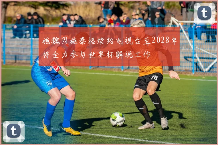 施魏因施泰格续约电视台至2028年将全力参与世界杯解说工作