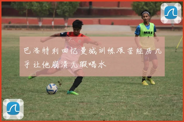 巴洛特利回忆曼城训练艰苦经历几乎让他崩溃无暇喝水
