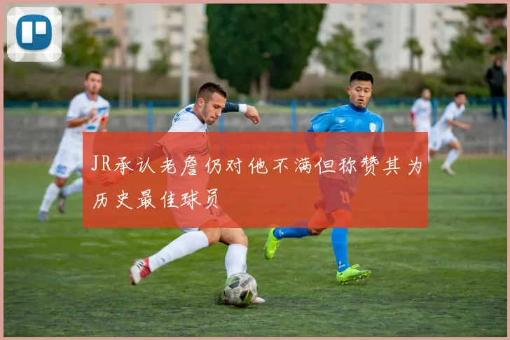 JR承认老詹仍对他不满但称赞其为历史最佳球员