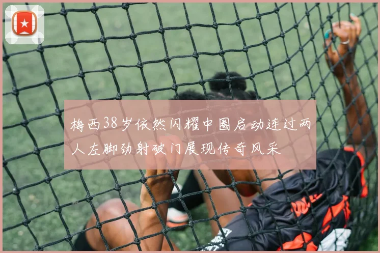 梅西38岁依然闪耀中圈启动连过两人左脚劲射破门展现传奇风采