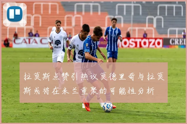 拉莫斯点赞引热议莫德里奇与拉莫斯或将在米兰重聚的可能性分析