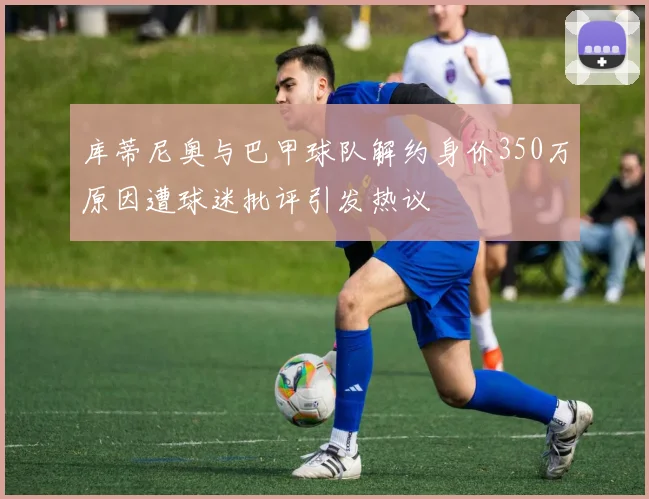 库蒂尼奥与巴甲球队解约身价350万原因遭球迷批评引发热议