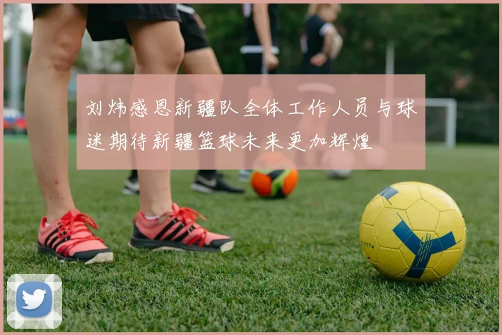刘炜感恩新疆队全体工作人员与球迷期待新疆篮球未来更加辉煌