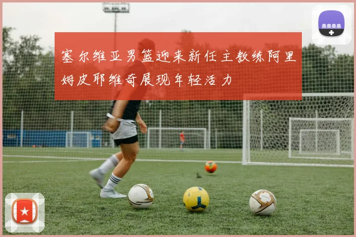塞尔维亚男篮迎来新任主教练阿里姆皮耶维奇展现年轻活力