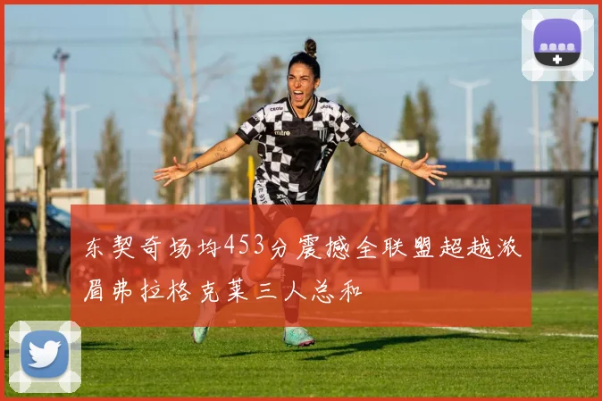 东契奇场均453分震撼全联盟超越浓眉弗拉格克莱三人总和
