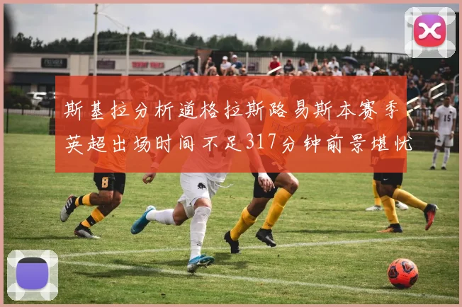 斯基拉分析道格拉斯路易斯本赛季英超出场时间不足317分钟前景堪忧