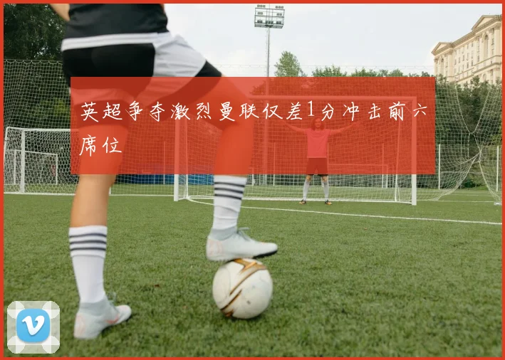 英超争夺激烈曼联仅差1分冲击前六席位