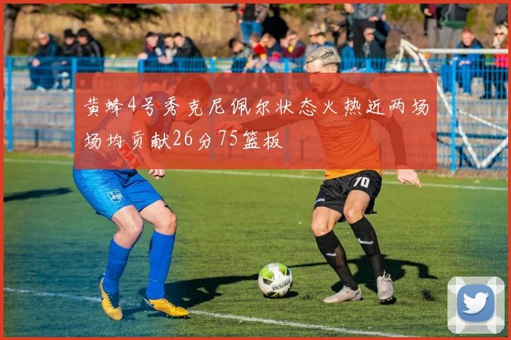 黄蜂4号秀克尼佩尔状态火热近两场场均贡献26分75篮板