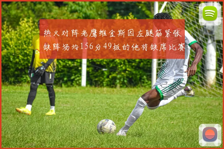 热火对阵老鹰维金斯因左腿筋紧张缺阵场均156分49板的他将缺席比赛