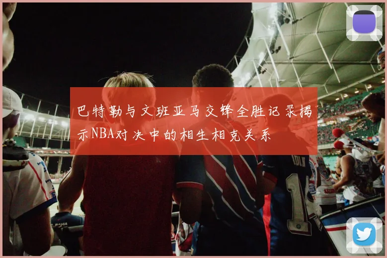 巴特勒与文班亚马交锋全胜记录揭示NBA对决中的相生相克关系