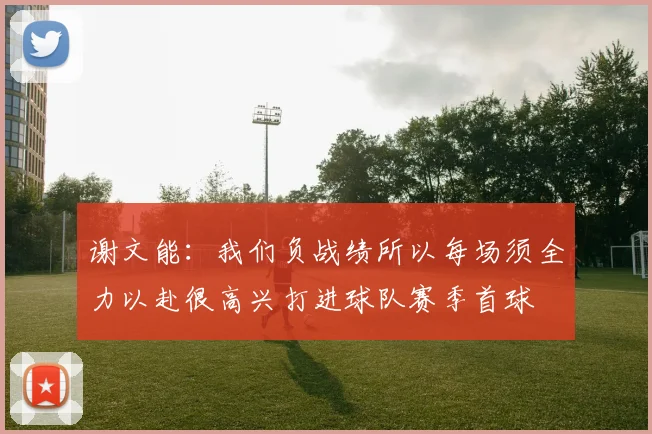 谢文能：我们负战绩所以每场须全力以赴很高兴打进球队赛季首球