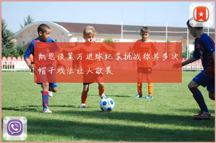 凯恩谈莱万进球纪录挑战称其多次帽子戏法让人敬畏