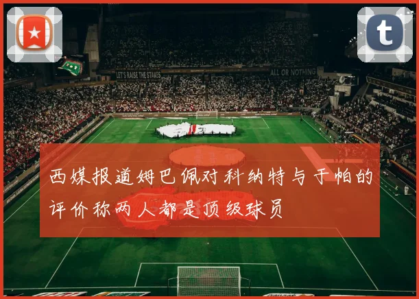 西媒报道姆巴佩对科纳特与于帕的评价称两人都是顶级球员