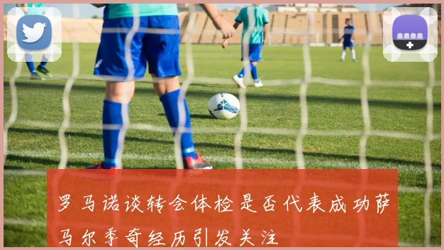 罗马诺谈转会体检是否代表成功萨马尔季奇经历引发关注