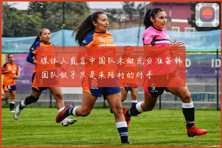 媒体人直言中国队未做充分准备韩国队似乎只是来陪衬的对手