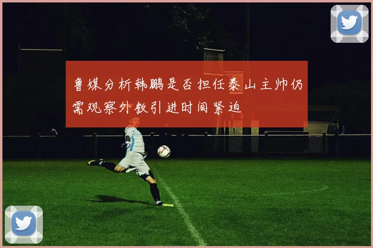 鲁媒分析韩鹏是否担任泰山主帅仍需观察外教引进时间紧迫
