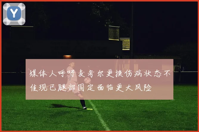 媒体人呼吁麦考尔更换伤病状态不佳现已腿部固定面临更大风险