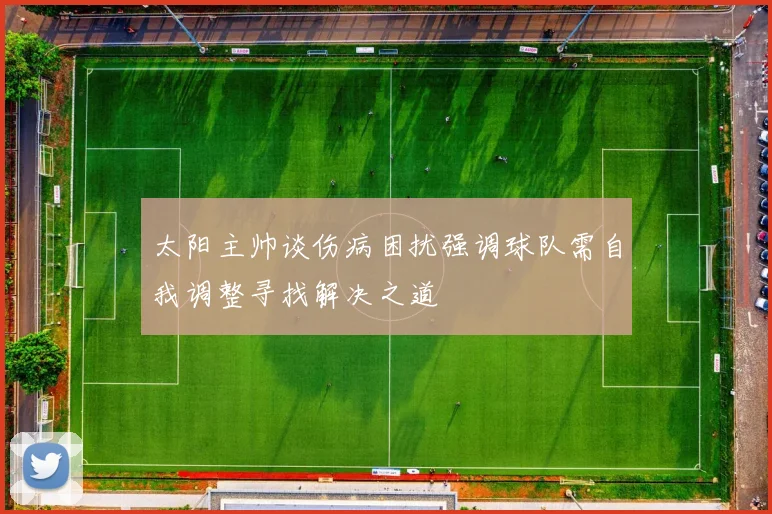 太阳主帅谈伤病困扰强调球队需自我调整寻找解决之道