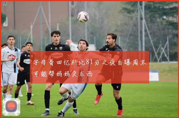 字母哥回忆科比81分之夜自曝周末可能帮妈妈卖东西