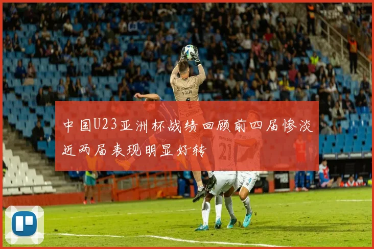 中国U23亚洲杯战绩回顾前四届惨淡近两届表现明显好转