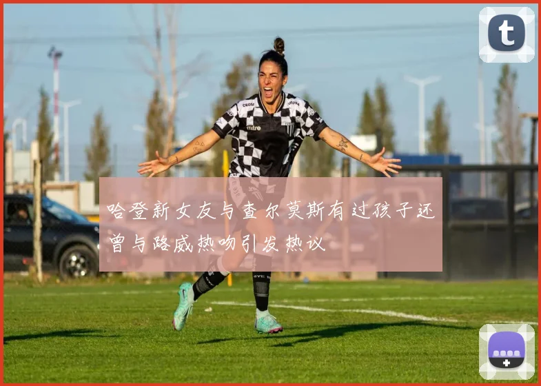 哈登新女友与查尔莫斯有过孩子还曾与路威热吻引发热议