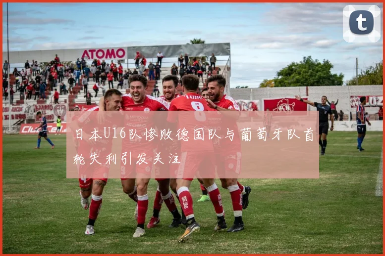 日本U16队惨败德国队与葡萄牙队首轮失利引发关注