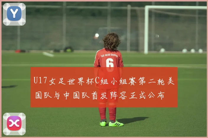 U17女足世界杯C组小组赛第二轮美国队与中国队首发阵容正式公布