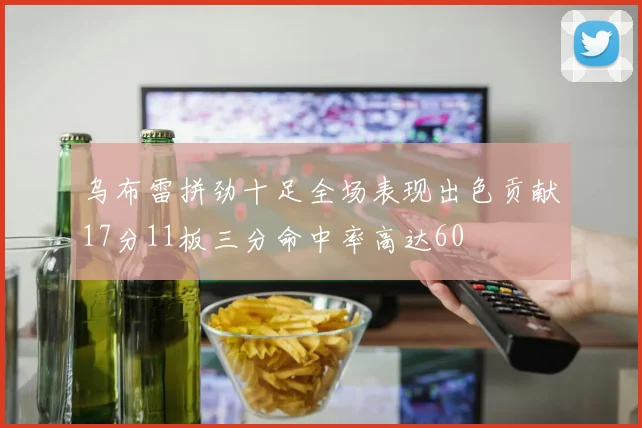 乌布雷拼劲十足全场表现出色贡献17分11板三分命中率高达60