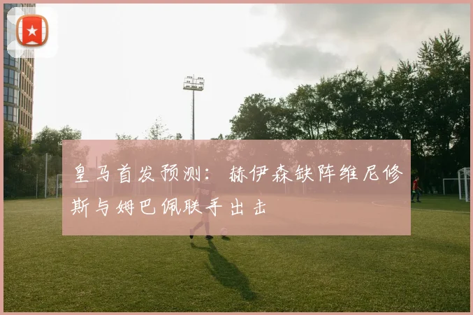 皇马首发预测：赫伊森缺阵维尼修斯与姆巴佩联手出击