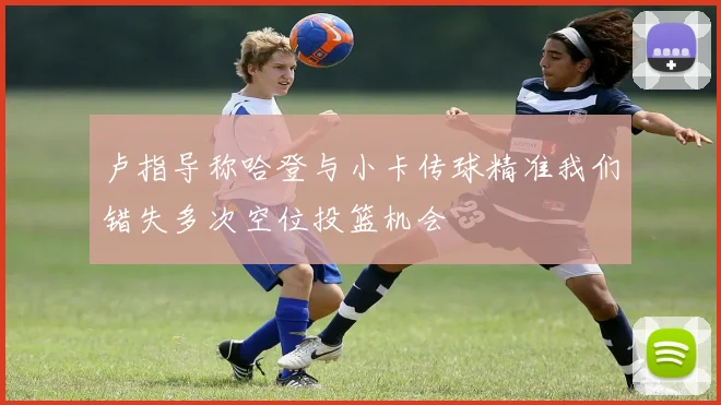 卢指导称哈登与小卡传球精准我们错失多次空位投篮机会