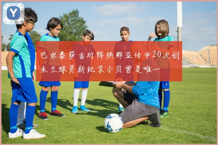 巴尔泰萨吉对阵热那亚传中20次创米兰球员新纪录小贝曾是唯一
