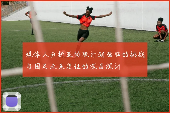 媒体人分析亚协联计划面临的挑战与国足未来定位的深度探讨