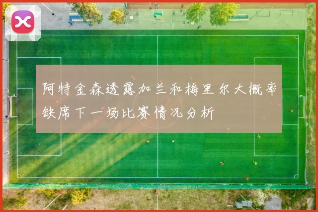 阿特金森透露加兰和梅里尔大概率缺席下一场比赛情况分析