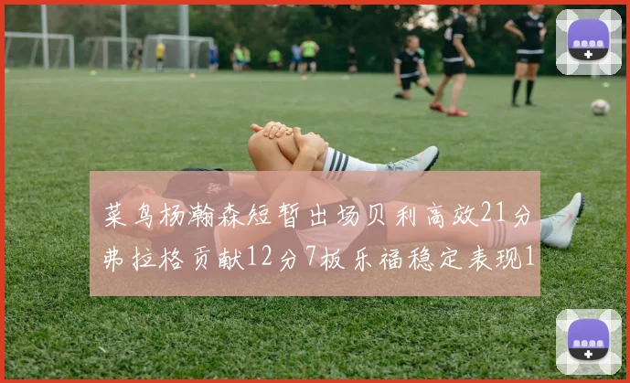 菜鸟杨瀚森短暂出场贝利高效21分弗拉格贡献12分7板乐福稳定表现13投13分