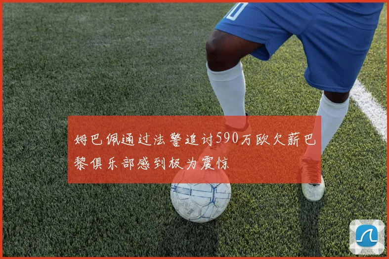 姆巴佩通过法警追讨590万欧欠薪巴黎俱乐部感到极为震惊